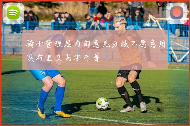 骑士管理层内部意见分歧不愿意用莫布里交易字母哥