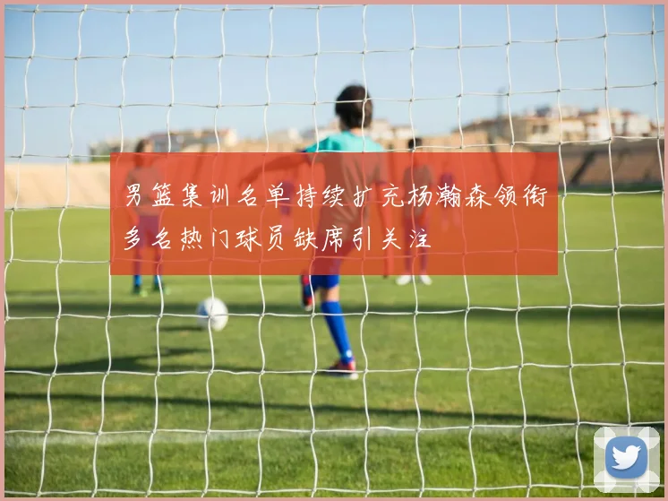 男篮集训名单持续扩充杨瀚森领衔多名热门球员缺席引关注