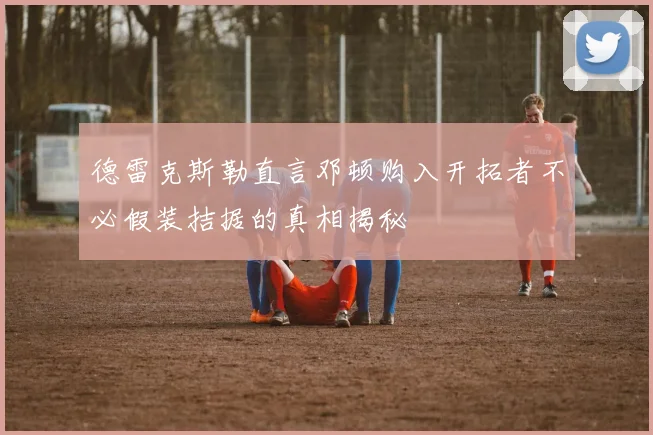 德雷克斯勒直言邓顿购入开拓者不必假装拮据的真相揭秘