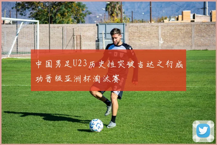 中国男足U23历史性突破吉达之行成功晋级亚洲杯淘汰赛