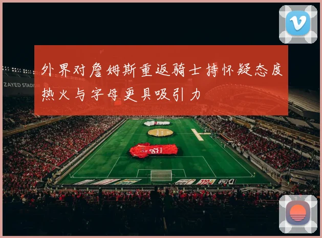外界对詹姆斯重返骑士持怀疑态度热火与字母更具吸引力