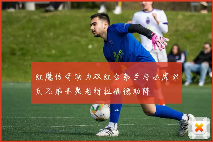 红魔传奇助力双红会弗兰与达席尔瓦兄弟齐聚老特拉福德助阵