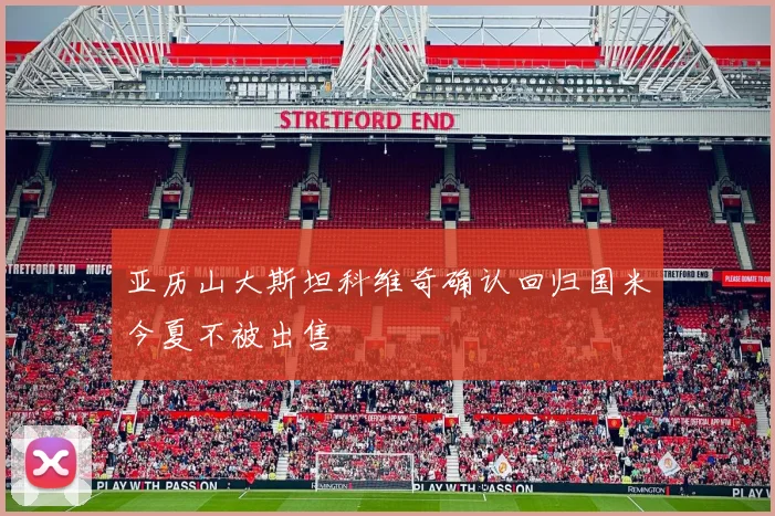 亚历山大斯坦科维奇确认回归国米今夏不被出售