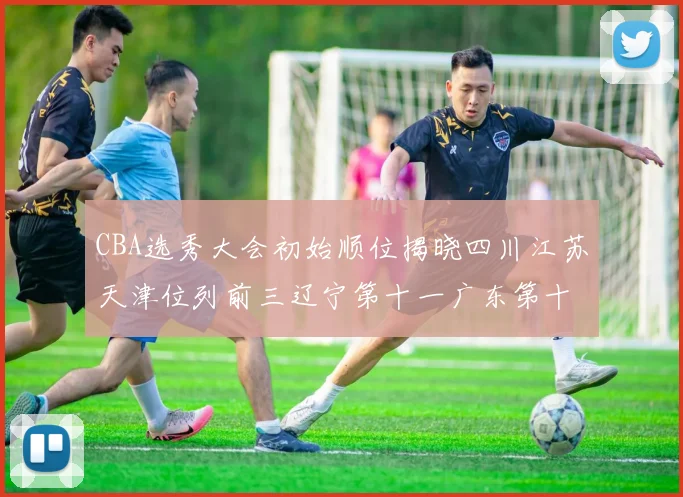 CBA选秀大会初始顺位揭晓四川江苏天津位列前三辽宁第十一广东第十六