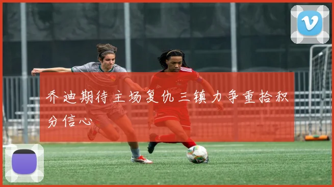 乔迪期待主场复仇三镇力争重拾积分信心