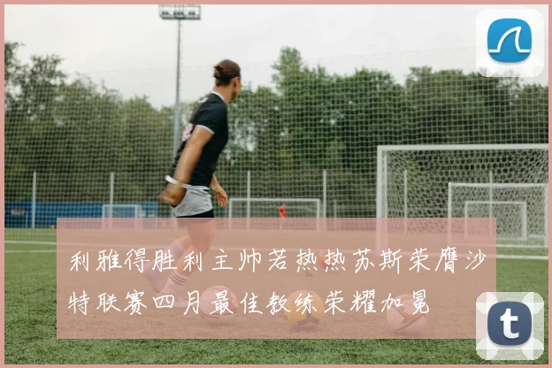 利雅得胜利主帅若热热苏斯荣膺沙特联赛四月最佳教练荣耀加冕