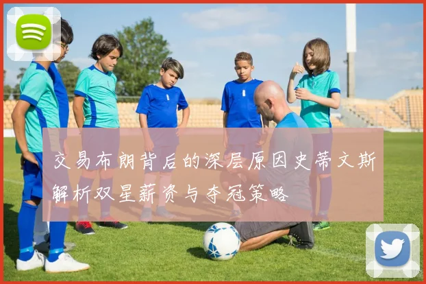 交易布朗背后的深层原因史蒂文斯解析双星薪资与夺冠策略