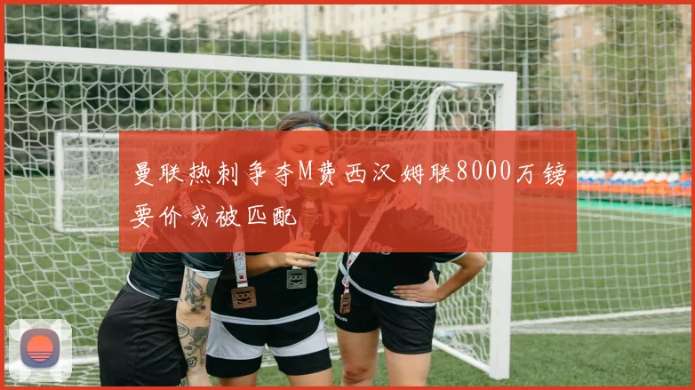 曼联热刺争夺M费西汉姆联8000万镑要价或被匹配