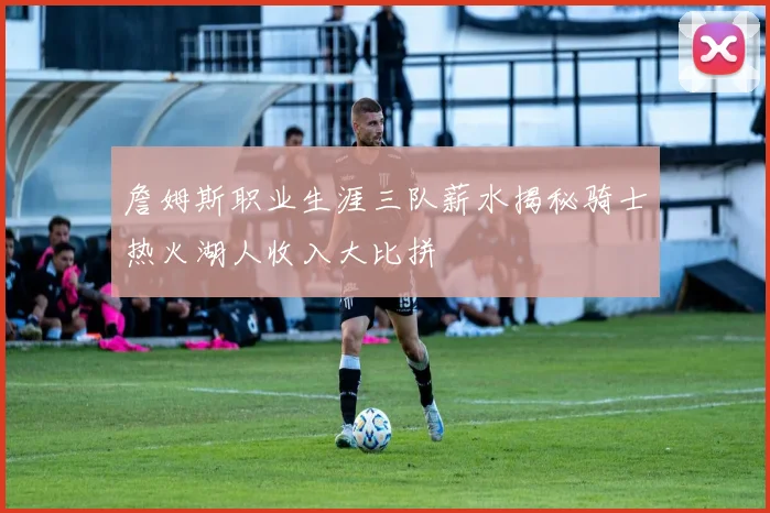 詹姆斯职业生涯三队薪水揭秘骑士热火湖人收入大比拼