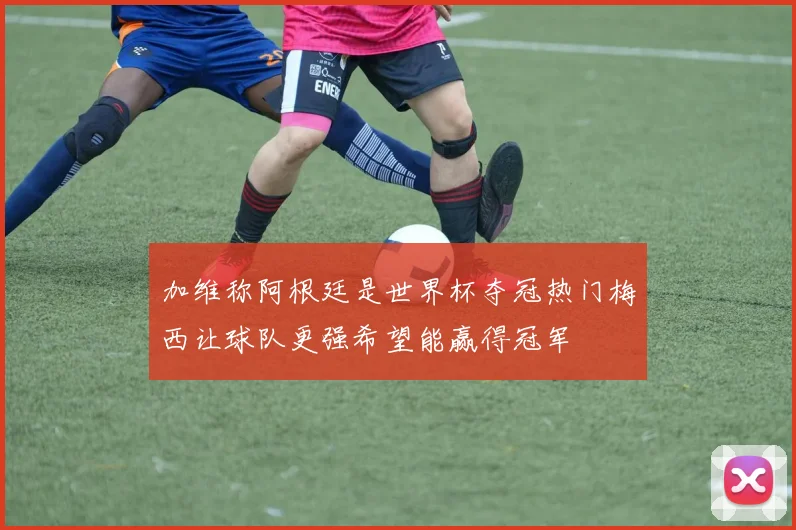 加维称阿根廷是世界杯夺冠热门梅西让球队更强希望能赢得冠军