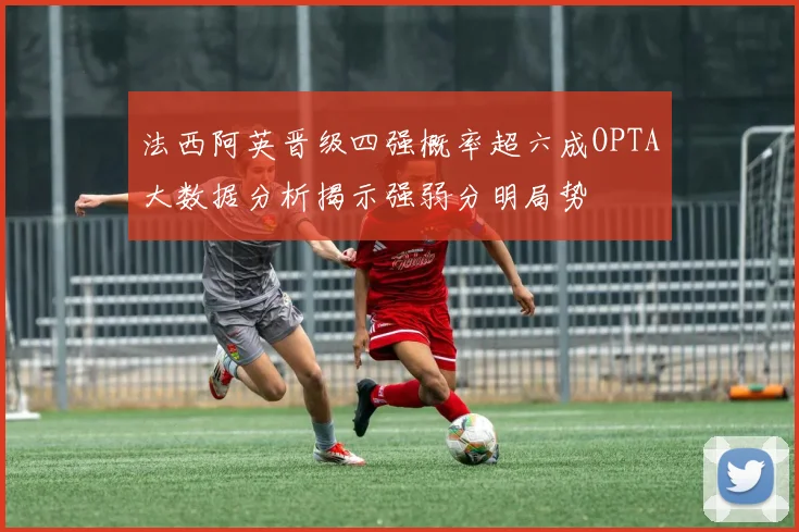 法西阿英晋级四强概率超六成OPTA大数据分析揭示强弱分明局势