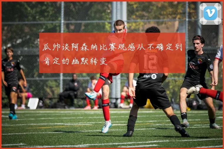瓜帅谈阿森纳比赛观感从不确定到肯定的幽默转变