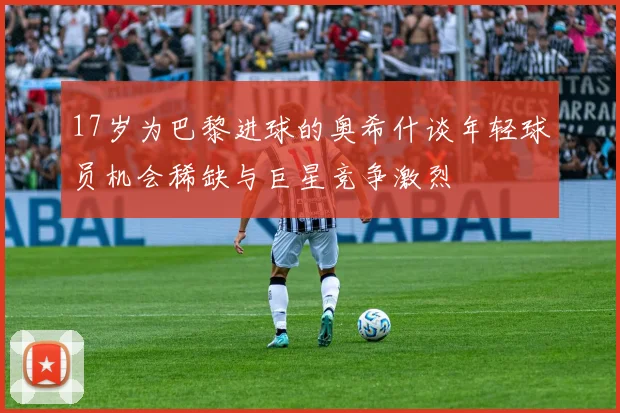 17岁为巴黎进球的奥希什谈年轻球员机会稀缺与巨星竞争激烈