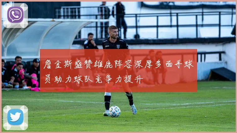 詹金斯盛赞雄鹿阵容深厚多面手球员助力球队竞争力提升