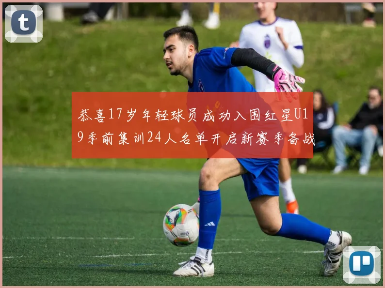 恭喜17岁年轻球员成功入围红星U19季前集训24人名单开启新赛季备战之旅