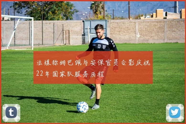法媒称姆巴佩与安保官员合影庆祝22年国家队服务历程