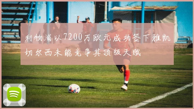 利物浦以7200万欧元成功签下雅凯切尔西未能竞争其顶级天赋