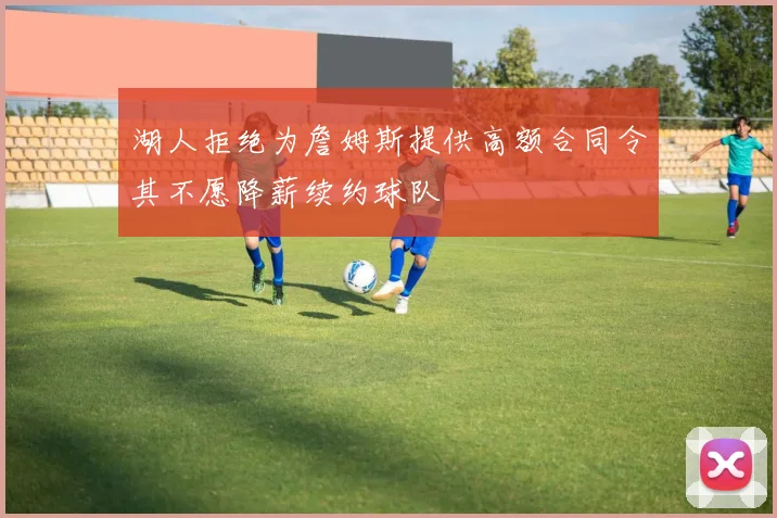 湖人拒绝为詹姆斯提供高额合同令其不愿降薪续约球队