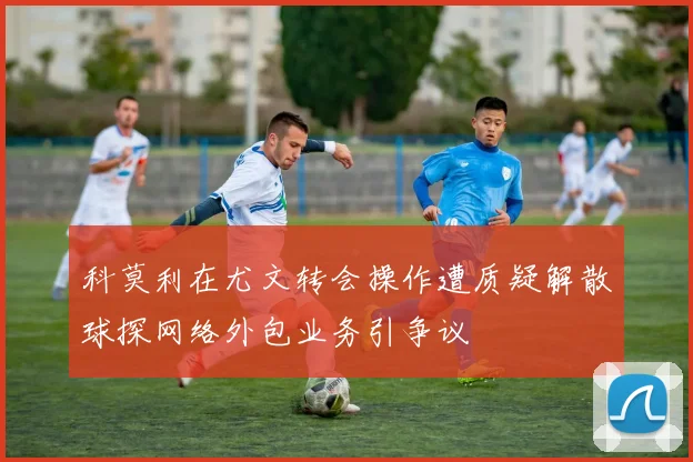 科莫利在尤文转会操作遭质疑解散球探网络外包业务引争议