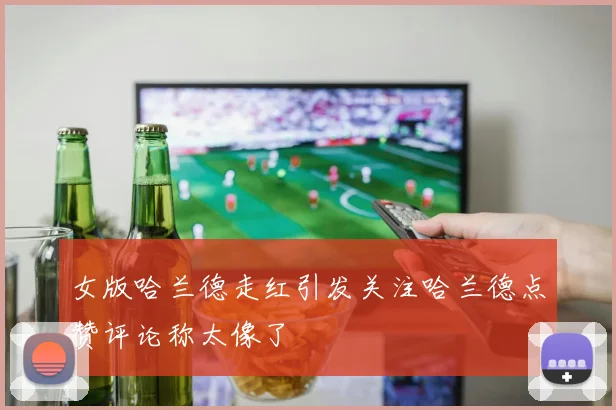 女版哈兰德走红引发关注哈兰德点赞评论称太像了